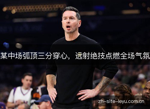 某中场弧顶三分穿心,远射绝技点燃全场气氛 某中场弧顶三分穿心,远射绝技点燃全场气氛